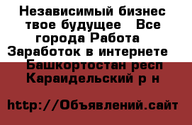 Независимый бизнес-твое будущее - Все города Работа » Заработок в интернете   . Башкортостан респ.,Караидельский р-н